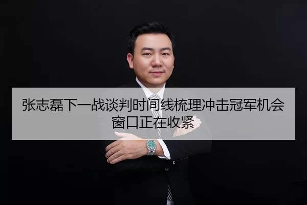 张志磊下一战谈判时间线梳理冲击冠军机会窗口正在收紧