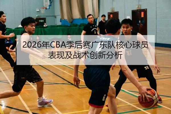 2026年CBA季后赛广东队核心球员表现及战术创新分析
