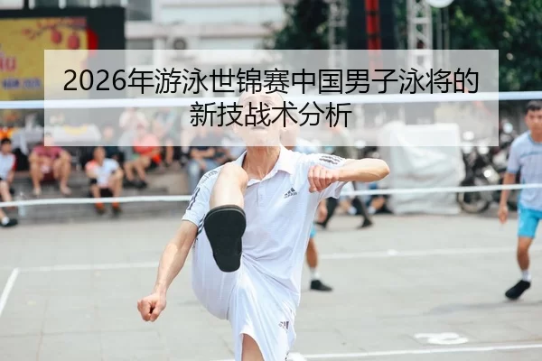 2026年游泳世锦赛中国男子泳将的新技战术分析
