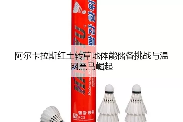 阿尔卡拉斯红土转草地体能储备挑战与温网黑马崛起