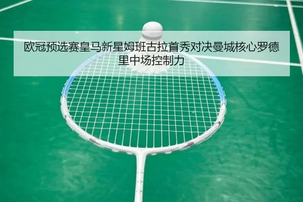欧冠预选赛皇马新星姆班古拉首秀对决曼城核心罗德里中场控制力