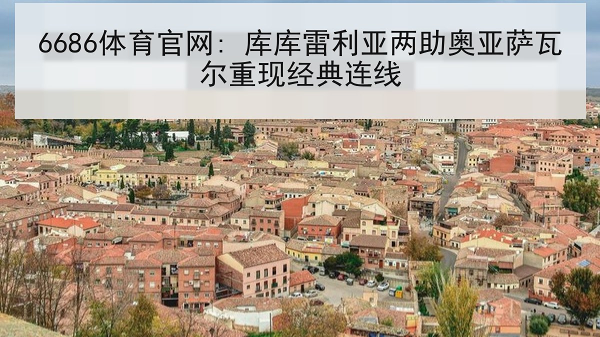 6686体育官网: 库库雷利亚两助奥亚萨瓦尔重现经典连线 6686体育官网: 库库雷利亚两助奥亚萨瓦尔重现经典连线