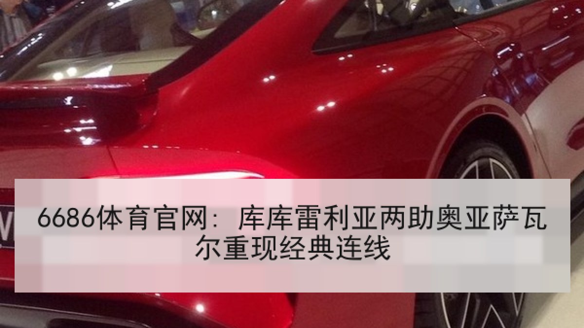 6686体育官网: 库库雷利亚两助奥亚萨瓦尔重现经典连线 6686体育官网: 库库雷利亚两助奥亚萨瓦尔重现经典连线