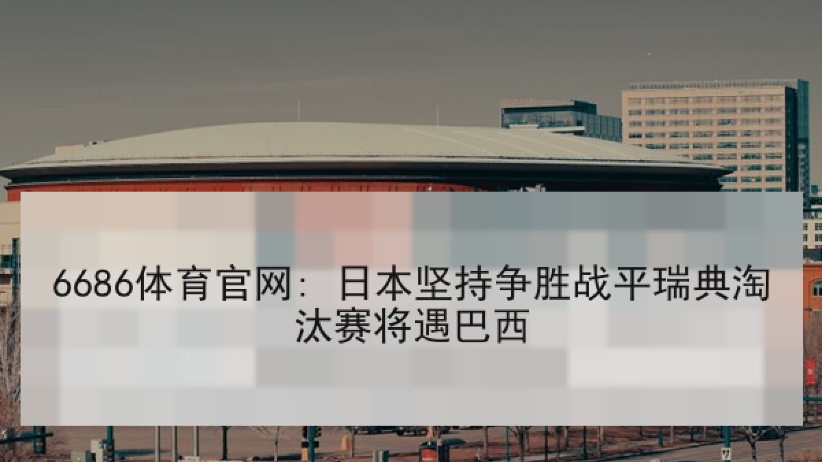 6686体育官网: 日本坚持争胜战平瑞典淘汰赛将遇巴西