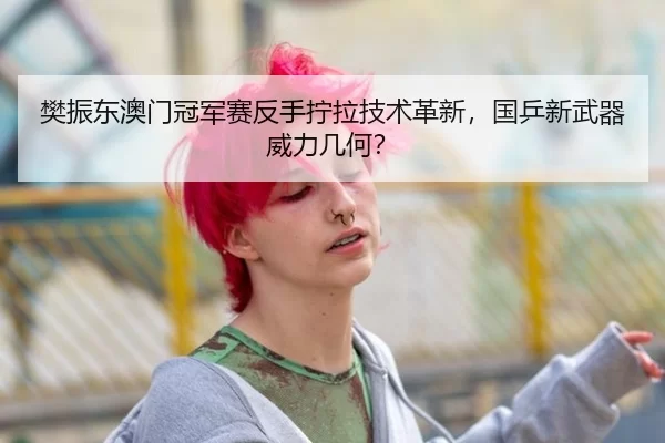 樊振东澳门冠军赛反手拧拉技术革新，国乒新武器威力几何？