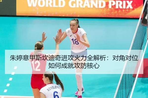 朱婷意甲斯坎迪奇进攻火力全解析：对角对位如何成就攻防核心