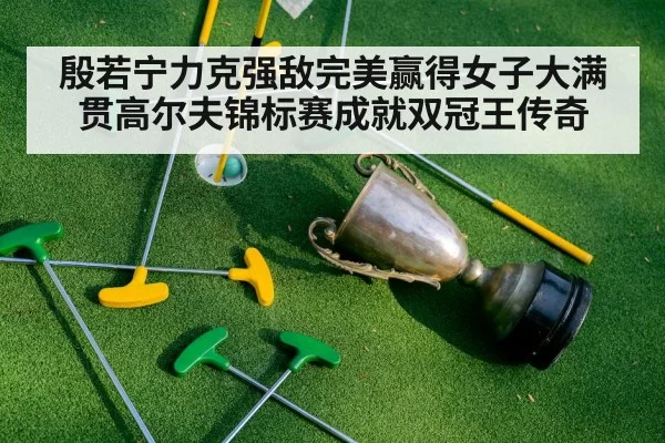 殷若宁力克强敌完美赢得女子大满贯高尔夫锦标赛成就双冠王传奇