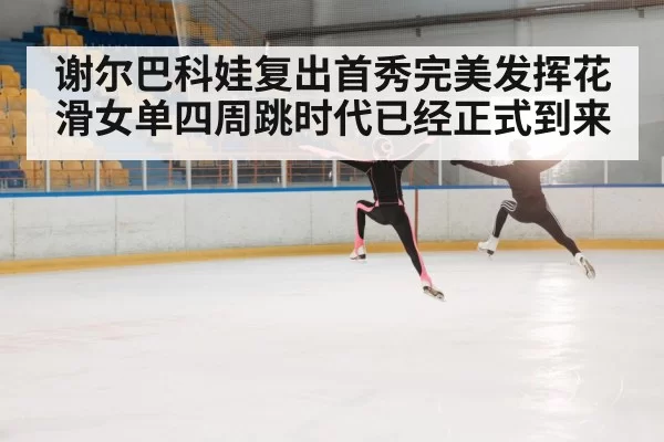 谢尔巴科娃复出首秀完美发挥花滑女单四周跳时代已经正式到来