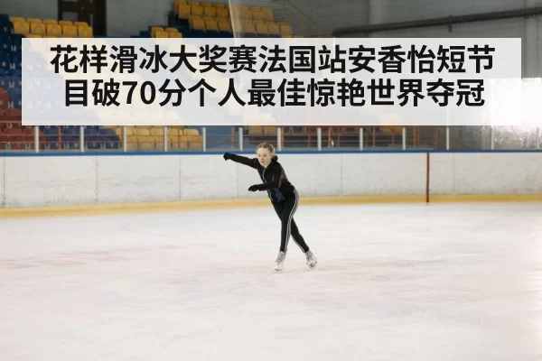 花样滑冰大奖赛法国站安香怡短节目破70分个人最佳惊艳世界夺冠