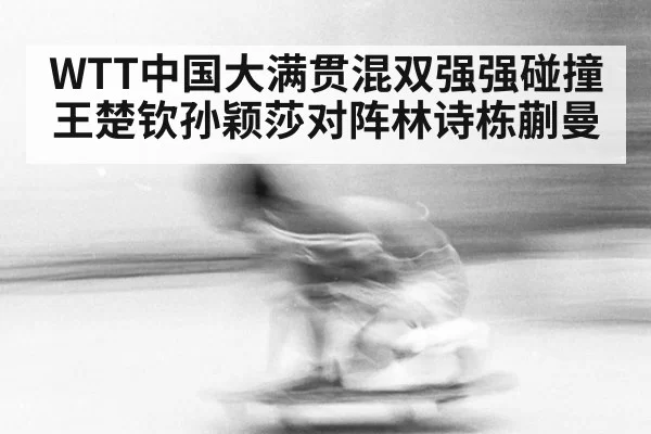 WTT中国大满贯混双强强碰撞 王楚钦孙颖莎对阵林诗栋蒯曼